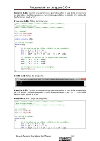 Programación en Lenguaje C/C++
Margarita Zambrano, César Villacís, David Alvarado 49
Ejercicio 1.22: Escribir un programa que permita probar el uso de la precedencia
de operadores con las expresiones numéricas expuestas en la sección 1.5, utilizando
las funciones ‘cout’ y ‘cin’.
Programa 1.22: Código del programa.
/*******************************************************
WinConsolaPrograma_1_22
*******************************************************/
// Librerías.
#include <iostream>
#include <cstdlib>
using namespace std;
// Función principal.
void main()
{
// Declaración de variables y definición de expresiones.
int x = 7 + 2 * 6 / 3 - 1;
int y = (7 + 2) * 6 / (3 - 1);
int z = (((7 + 3) / 2) * (6 - 2)) - (18 / (7 + 2));
// Imprimir los valores de las expresiones numéricas.
cout << "x = " << x << endl;
cout << "y = " << y << endl;
cout << "z = " << z << endl;
// Incorporar una pausa en el programa.
system("pause");
}
Salida 1.22: Salida del programa.
Ejercicio 1.23: Escribir un programa que permita probar el uso de la precedencia
de operadores con las expresiones numéricas expuestas en la sección 1.5, utilizando
las funciones ‘printf’ y ‘scanf’.
Programa 1.23: Código del programa.
/*******************************************************
WinConsolaPrograma_1_23
*******************************************************/
// Librerías.
#include <stdio.h>
#include <cstdlib>
// Función principal.
void main()
{
// Declaración de variables y definición de expresiones.
int x = 7 + 2 * 6 / 3 - 1;
int y = (7 + 2) * 6 / (3 - 1);
int z = (((7 + 3) / 2) * (6 - 2)) - (18 / (7 + 2));
 