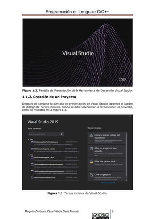 Programación en Lenguaje C/C++
Margarita Zambrano, César Villacís, David Alvarado 5
Figura 1.2. Pantalla de Presentación de la Herramienta de Desarrollo Visual Studio.
1.1.2. Creación de un Proyecto
Después de cargarse la pantalla de presentación de Visual Studio, aparece el cuadro
de diálogo de Tareas iniciales, donde se debe seleccionar la tarea: Crear un proyecto,
como se muestra en la Figura 1.3.
Figura 1.3. Tareas iniciales de Visual Studio.
 