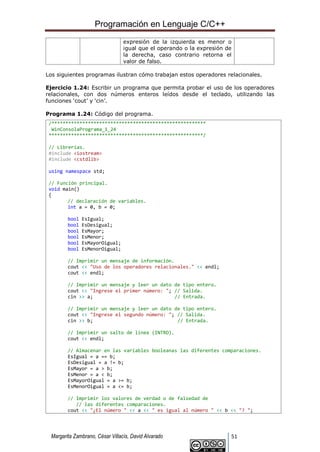Programación en Lenguaje C/C++
Margarita Zambrano, César Villacís, David Alvarado 51
expresión de la izquierda es menor o
igual que el operando o la expresión de
la derecha, caso contrario retorna el
valor de falso.
Los siguientes programas ilustran cómo trabajan estos operadores relacionales.
Ejercicio 1.24: Escribir un programa que permita probar el uso de los operadores
relacionales, con dos números enteros leídos desde el teclado, utilizando las
funciones ‘cout’ y ‘cin’.
Programa 1.24: Código del programa.
/*******************************************************
WinConsolaPrograma_1_24
*******************************************************/
// Librerías.
#include <iostream>
#include <cstdlib>
using namespace std;
// Función principal.
void main()
{
// declaración de variables.
int a = 0, b = 0;
bool EsIgual;
bool EsDesigual;
bool EsMayor;
bool EsMenor;
bool EsMayorOigual;
bool EsMenorOigual;
// Imprimir un mensaje de información.
cout << "Uso de los operadores relacionales." << endl;
cout << endl;
// Imprimir un mensaje y leer un dato de tipo entero.
cout << "Ingrese el primer número: "; // Salida.
cin >> a; // Entrada.
// Imprimir un mensaje y leer un dato de tipo entero.
cout << "Ingrese el segundo número: "; // Salida.
cin >> b; // Entrada.
// Imprimir un salto de línea (INTRO).
cout << endl;
// Almacenar en las variables booleanas las diferentes comparaciones.
EsIgual = a == b;
EsDesigual = a != b;
EsMayor = a > b;
EsMenor = a < b;
EsMayorOigual = a >= b;
EsMenorOigual = a <= b;
// Imprimir los valores de verdad o de falsedad de
// las diferentes comparaciones.
cout << "¿El número " << a << " es igual al número " << b << "? ";
 