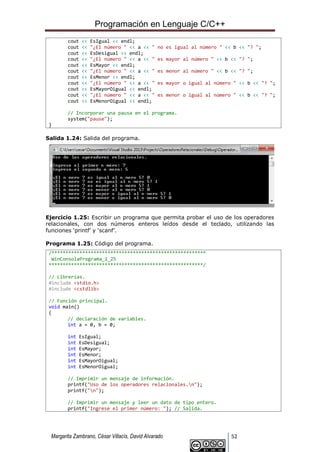 Programación en Lenguaje C/C++
Margarita Zambrano, César Villacís, David Alvarado 52
cout << EsIgual << endl;
cout << "¿El número " << a << " no es igual al número " << b << "? ";
cout << EsDesigual << endl;
cout << "¿El número " << a << " es mayor al número " << b << "? ";
cout << EsMayor << endl;
cout << "¿El número " << a << " es menor al número " << b << "? ";
cout << EsMenor << endl;
cout << "¿El número " << a << " es mayor o igual al número " << b << "? ";
cout << EsMayorOigual << endl;
cout << "¿El número " << a << " es menor o igual al número " << b << "? ";
cout << EsMenorOigual << endl;
// Incorporar una pausa en el programa.
system("pause");
}
Salida 1.24: Salida del programa.
Ejercicio 1.25: Escribir un programa que permita probar el uso de los operadores
relacionales, con dos números enteros leídos desde el teclado, utilizando las
funciones ‘printf’ y ‘scanf’.
Programa 1.25: Código del programa.
/*******************************************************
WinConsolaPrograma_1_25
*******************************************************/
// Librerías.
#include <stdio.h>
#include <cstdlib>
// Función principal.
void main()
{
// declaración de variables.
int a = 0, b = 0;
int EsIgual;
int EsDesigual;
int EsMayor;
int EsMenor;
int EsMayorOigual;
int EsMenorOigual;
// Imprimir un mensaje de información.
printf("Uso de los operadores relacionales.n");
printf("n");
// Imprimir un mensaje y leer un dato de tipo entero.
printf("Ingrese el primer número: "); // Salida.
 
