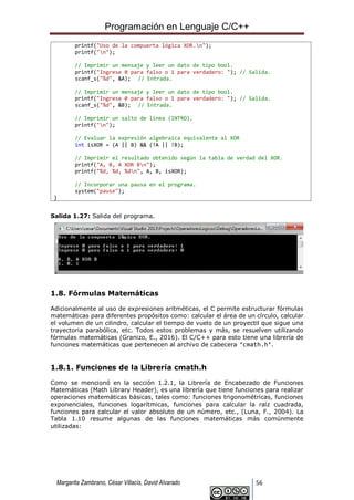 Programación en Lenguaje C/C++
Margarita Zambrano, César Villacís, David Alvarado 56
printf("Uso de la compuerta lógica XOR.n");
printf("n");
// Imprimir un mensaje y leer un dato de tipo bool.
printf("Ingrese 0 para falso o 1 para verdadero: "); // Salida.
scanf_s("%d", &A); // Entrada.
// Imprimir un mensaje y leer un dato de tipo bool.
printf("Ingrese 0 para falso o 1 para verdadero: "); // Salida.
scanf_s("%d", &B); // Entrada.
// Imprimir un salto de línea (INTRO).
printf("n");
// Evaluar la expresión algebraica equivalente al XOR
int isXOR = (A || B) && (!A || !B);
// Imprimir el resultado obtenido según la tabla de verdad del XOR.
printf("A, B, A XOR Bn");
printf("%d, %d, %dn", A, B, isXOR);
// Incorporar una pausa en el programa.
system("pause");
}
Salida 1.27: Salida del programa.
1.8. Fórmulas Matemáticas
Adicionalmente al uso de expresiones aritméticas, el C permite estructurar fórmulas
matemáticas para diferentes propósitos como: calcular el área de un círculo, calcular
el volumen de un cilindro, calcular el tiempo de vuelo de un proyectil que sigue una
trayectoria parabólica, etc. Todos estos problemas y más, se resuelven utilizando
fórmulas matemáticas (Granizo, E., 2016). El C/C++ para esto tiene una librería de
funciones matemáticas que pertenecen al archivo de cabecera ‘cmath.h’.
1.8.1. Funciones de la Librería cmath.h
Como se mencionó en la sección 1.2.1, la Librería de Encabezado de Funciones
Matemáticas (Math Library Header), es una librería que tiene funciones para realizar
operaciones matemáticas básicas, tales como: funciones trigonométricas, funciones
exponenciales, funciones logarítmicas, funciones para calcular la raíz cuadrada,
funciones para calcular el valor absoluto de un número, etc., (Luna, F., 2004). La
Tabla 1.10 resume algunas de las funciones matemáticas más comúnmente
utilizadas:
 
