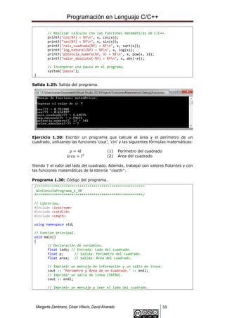 Programación en Lenguaje C/C++
Margarita Zambrano, César Villacís, David Alvarado 59
// Realizar cálculos con las funciones matemáticas de C/C++.
printf("cos(%f) = %fn", x, cos(x));
printf("sen(%f) = %fn", x, sin(x));
printf("raiz_cuadrada(%f) = %fn", x, sqrt(x));
printf("log_natural(%f) = %fn", x, log(x));
printf("potencia_numero(%f, 3) = %fn", x, pow(x, 3));
printf("valor_absoluto(-%f) = %fn", x, abs(-x));
// Incorporar una pausa en el programa.
system("pause");
}
Salida 1.29: Salida del programa.
Ejercicio 1.30: Escribir un programa que calcule el área y el perímetro de un
cuadrado, utilizando las funciones ‘cout’, ‘cin’ y las siguientes fórmulas matemáticas:
𝑝 = 4𝑙 (1) Perímetro del cuadrado
á𝑟𝑒𝑎 = 𝑙2 (2) Área del cuadrado
Siendo ‘l’ el valor del lado del cuadrado. Además, trabajar con valores flotantes y con
las funciones matemáticas de la librería ‘cmath’.
Programa 1.30: Código del programa.
/*******************************************************
WinConsolaPrograma_1_30
*******************************************************/
// Librerías.
#include <iostream>
#include <cstdlib>
#include <cmath>
using namespace std;
// Función principal.
void main()
{
// Declaración de variables.
float lado; // Entrada: Lado del cuadrado.
float p; // Salida: Perímetro del cuadrado.
float area; // Salida: Área del cuadrado.
// Imprimir un mensaje de información y un salto de línea.
cout << "Perímetro y Área de un Cuadrado." << endl;
// Imprimir un salto de línea (INTRO).
cout << endl;
// Imprimir un mensaje y leer el lado del cuadrado.
 