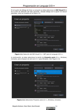 Programación en Lenguaje C/C++
Margarita Zambrano, César Villacís, David Alvarado 6
En el cuadro de diálogo de Crear un proyecto se debe seleccionar el IDE Visual C++
de la lista de selección del lado izquierdo, ubicado debajo de la opción de Buscar
plantillas, como se muestra en la Figura 1.4.
Figura 1.4. Selección del IDE Visual C++ .NET para el Lenguaje C/C++.
A continuación, se debe seleccionar la opción de Proyecto vacío (C++, Windows,
Consola), para empezar de cero con C++ para Windows. (Ver Figura 1.5).
Figura 1.5. Seleccionar Proyecto vacío (C++, Windows, Consola).
 