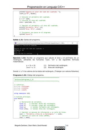 Programación en Lenguaje C/C++
Margarita Zambrano, César Villacís, David Alvarado 61
printf("Ingrese el valor del lado del cuadrado: ");
scanf_s("%f", &lado);
// Calcular el perímetro del cuadrado.
p = 4 * lado;
// Calcular el área del cuadrado.
area = pow(lado, 2);
// Imprimir el perímetro y el área del cuadrado.
printf("Perímetro: %fn", p);
printf("Área: %fn", area);
// Incorporar una pausa en el programa.
system("pause");
}
Salida 1.31: Salida del programa.
Ejercicio 1.32: Escribir un programa que calcule el área y el perímetro de un
rectángulo, utilizando las funciones ‘cout’, ‘cin’ y las siguientes fórmulas
matemáticas:
𝑝 = 2𝑎 + 2𝑏 (1) Perímetro del rectángulo
á𝑟𝑒𝑎 = 𝑎 ∙ 𝑏 (2) Área del rectángulo
Siendo ‘a’ y ‘b’ los valores de los lados del rectángulo. (Trabajar con valores flotantes)
Programa 1.32: Código del programa.
/*******************************************************
WinConsolaPrograma_1_32
*******************************************************/
// Librerías.
#include <iostream>
#include <cstdlib>
#include <cmath>
using namespace std;
// Función principal.
void main()
{
// Declaración de variables.
float a; // Entrada: Ancho del rectángulo.
float b; // Entrada: Largo del rectángulo.
float p; // Salida: Perímetro del rectángulo.
float area; // Salida: Área del rectángulo.
// Imprimir un mensaje de información y un salto de línea.
cout << "Perímetro y Área de un Rectángulo." << endl;
// Imprimir un salto de línea (INTRO).
cout << endl;
 