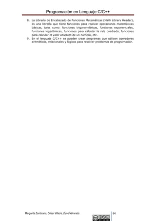 Programación en Lenguaje C/C++
Margarita Zambrano, César Villacís, David Alvarado 64
8. La Librería de Encabezado de Funciones Matemáticas (Math Library Header),
es una librería que tiene funciones para realizar operaciones matemáticas
básicas, tales como: funciones trigonométricas, funciones exponenciales,
funciones logarítmicas, funciones para calcular la raíz cuadrada, funciones
para calcular el valor absoluto de un número, etc.
9. En el lenguaje C/C++ se pueden crear programas que utilicen operadores
aritméticos, relacionales y lógicos para resolver problemas de programación.
 