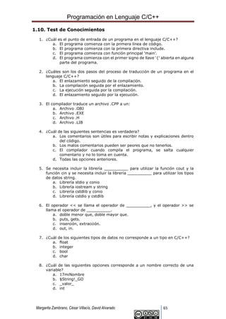 Programación en Lenguaje C/C++
Margarita Zambrano, César Villacís, David Alvarado 65
1.10. Test de Conocimientos
1. ¿Cuál es el punto de entrada de un programa en el lenguaje C/C++?
a. El programa comienza con la primera línea de código.
b. El programa comienza con la primera directiva include.
c. El programa comienza con función principal ‘main’.
d. El programa comienza con el primer signo de llave ‘{’ abierta en alguna
parte del programa.
2. ¿Cuáles son los dos pasos del proceso de traducción de un programa en el
lenguaje C/C++?
a. El enlazamiento seguido de la compilación.
b. La compilación seguida por el enlazamiento.
c. La ejecución seguida por la compilación.
d. El enlazamiento seguido por la ejecución.
3. El compilador traduce un archivo .CPP a un:
a. Archivo .OBJ
b. Archivo .EXE
c. Archivo .H
d. Archivo .LIB
4. ¿Cuál de las siguientes sentencias es verdadera?
a. Los comentarios son útiles para escribir notas y explicaciones dentro
del código.
b. Los malos comentarios pueden ser peores que no tenerlos.
c. El compilador cuando compila el programa, se salta cualquier
comentario y no lo toma en cuenta.
d. Todas las opciones anteriores.
5. Se necesita incluir la librería __________ para utilizar la función cout y la
función cin y se necesita incluir la librería __________ para utilizar los tipos
de datos string.
a. Librería stdio y conio
b. Librería iostream y string
c. Librería cstdlib y conio
d. Librería cstdio y cstdlib
6. El operador << se llama el operador de __________, y el operador >> se
llama el operador de __________.
a. doble menor que, doble mayor que.
b. puts, gets.
c. inserción, extracción.
d. out, in.
7. ¿Cuál de los siguientes tipos de datos no corresponde a un tipo en C/C++?
a. float
b. integer
c. bool
d. char
8. ¿Cuál de las siguientes opciones corresponde a un nombre correcto de una
variable?
a. 17miNombre
b. $String!_GO
c. _valor_
d. int
 