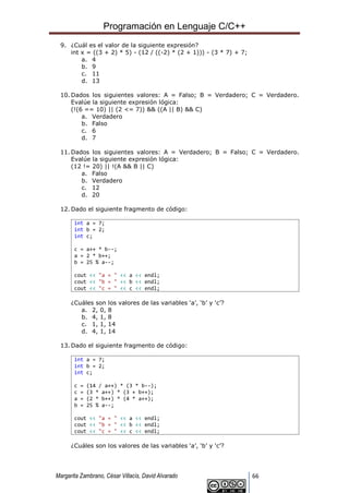Programación en Lenguaje C/C++
Margarita Zambrano, César Villacís, David Alvarado 66
9. ¿Cuál es el valor de la siguiente expresión?
int x = ((3 + 2) * 5) - (12 / ((-2) * (2 + 1))) - (3 * 7) + 7;
a. 4
b. 9
c. 11
d. 13
10. Dados los siguientes valores: A = Falso; B = Verdadero; C = Verdadero.
Evalúe la siguiente expresión lógica:
(!(6 == 10) || (2 <= 7)) && ((A || B) && C)
a. Verdadero
b. Falso
c. 6
d. 7
11. Dados los siguientes valores: A = Verdadero; B = Falso; C = Verdadero.
Evalúe la siguiente expresión lógica:
(12 != 20) || !(A && B || C)
a. Falso
b. Verdadero
c. 12
d. 20
12. Dado el siguiente fragmento de código:
int a = 7;
int b = 2;
int c;
c = a++ * b--;
a = 2 * b++;
b = 25 % a--;
cout << "a = " << a << endl;
cout << "b = " << b << endl;
cout << "c = " << c << endl;
¿Cuáles son los valores de las variables ‘a’, ‘b’ y ‘c’?
a. 2, 0, 8
b. 4, 1, 8
c. 1, 1, 14
d. 4, 1, 14
13. Dado el siguiente fragmento de código:
int a = 7;
int b = 2;
int c;
c = (14 / a++) * (3 * b--);
c = (3 * a++) * (3 + b++);
a = (2 * b++) * (4 * a++);
b = 25 % a--;
cout << "a = " << a << endl;
cout << "b = " << b << endl;
cout << "c = " << c << endl;
¿Cuáles son los valores de las variables ‘a’, ‘b’ y ‘c’?
 