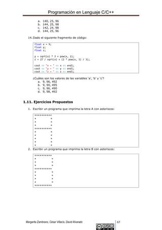 Programación en Lenguaje C/C++
Margarita Zambrano, César Villacís, David Alvarado 67
a. 140, 25, 96
b. 144, 25, 98
c. 142, 24, 98
d. 144, 25, 96
14. Dado el siguiente fragmento de código:
float x = 9;
float y;
float z;
y = sqrt(x) * 3 + pow(x, 2);
z = 27 / sqrt(x) + (2 * pow(x, 3) / 3);
cout << "x = " << x << endl;
cout << "y = " << y << endl;
cout << "z = " << z << endl;
¿Cuáles son los valores de las variables ‘a’, ‘b’ y ‘c’?
a. 9, 96, 492
b. 9, 90, 495
c. 9, 96, 490
d. 9, 98, 492
1.11. Ejercicios Propuestos
1. Escribir un programa que imprima la letra A con asteriscos:
**********
* *
* *
* *
**********
* *
* *
* *
* *
* *
2. Escribir un programa que imprima la letra B con asteriscos:
**********
* *
* *
* *
**********
* *
* *
* *
* *
**********
 