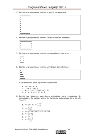 Programación en Lenguaje C/C++
Margarita Zambrano, César Villacís, David Alvarado 68
3. Escribir un programa que imprima la letra C con asteriscos:
**********
*
*
*
*
*
*
*
*
**********
4. Escribir un programa que imprima un rectángulo con asteriscos:
************
* *
* *
* *
************
5. Escribir un programa que imprima un cuadrado con asteriscos:
****
* *
* *
****
6. Escribir un programa que imprima un triángulo con asteriscos:
*
**
***
****
*****
7. ¿Cuál es el valor de las siguientes expresiones?
a. 16 * 17 - 4 * 8
b. (25 + 3 * 7) / 5
c. 4 + 5 *(9 * (5 - (10 + 4) / 7))
d. 5 * 4 * 6 + 9 * 5 * 3 – 6
8. Escribir las siguientes expresiones aritméticas como expresiones de
computadora. Se pueden utilizar las funciones matemáticas de la librería
“cmath”:
a. 𝑒 = (𝑎 + 𝑏 + 𝑐)
(𝑎−𝑏)2
(𝑐−𝑏)2
b. 𝑧 =
(𝑥+𝑦)
(𝑥−𝑦)2
c. 𝑘 = √𝑠 ∙ (𝑠 − 𝑎) ∙ (𝑠 − 𝑏) ∙ (𝑠 − 𝑐)
d. 𝑓 =
9
5
𝑐 ∙ 32
e. 𝑥 =
𝑐∙𝑒−𝑏∙𝑓
𝑎∙𝑒−𝑏∙𝑑
f. 𝐹 =
𝐺∙𝑚1∙𝑚2
𝑑2
 