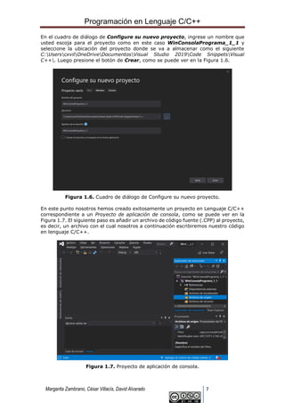 Programación en Lenguaje C/C++
Margarita Zambrano, César Villacís, David Alvarado 7
En el cuadro de diálogo de Configure su nuevo proyecto, ingrese un nombre que
usted escoja para el proyecto como en este caso WinConsolaPrograma_1_1 y
seleccione la ubicación del proyecto donde se va a almacenar como el siguiente
C:UserscxvilOneDriveDocumentosVisual Studio 2019Code SnippetsVisual
C++. Luego presione el botón de Crear, como se puede ver en la Figura 1.6.
Figura 1.6. Cuadro de diálogo de Configure su nuevo proyecto.
En este punto nosotros hemos creado exitosamente un proyecto en Lenguaje C/C++
correspondiente a un Proyecto de aplicación de consola, como se puede ver en la
Figura 1.7. El siguiente paso es añadir un archivo de código fuente (.CPP) al proyecto,
es decir, un archivo con el cual nosotros a continuación escribiremos nuestro código
en lenguaje C/C++.
Figura 1.7. Proyecto de aplicación de consola.
 