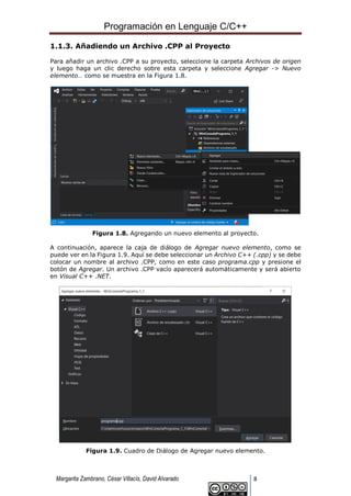 Programación en Lenguaje C/C++
Margarita Zambrano, César Villacís, David Alvarado 8
1.1.3. Añadiendo un Archivo .CPP al Proyecto
Para añadir un archivo .CPP a su proyecto, seleccione la carpeta Archivos de origen
y luego haga un clic derecho sobre esta carpeta y seleccione Agregar -> Nuevo
elemento… como se muestra en la Figura 1.8.
Figura 1.8. Agregando un nuevo elemento al proyecto.
A continuación, aparece la caja de diálogo de Agregar nuevo elemento, como se
puede ver en la Figura 1.9. Aquí se debe seleccionar un Archivo C++ (.cpp) y se debe
colocar un nombre al archivo .CPP, como en este caso programa.cpp y presione el
botón de Agregar. Un archivo .CPP vacío aparecerá automáticamente y será abierto
en Visual C++ .NET.
Figura 1.9. Cuadro de Diálogo de Agregar nuevo elemento.
 