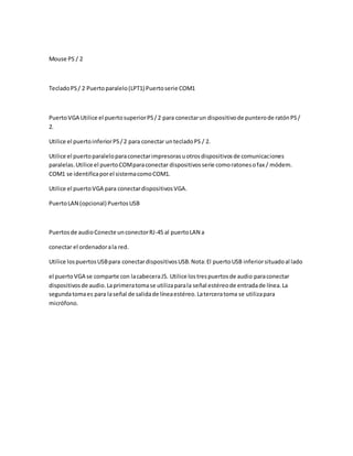 Mouse PS / 2
TecladoPS/ 2 Puertoparalelo(LPT1) Puertoserie COM1
PuertoVGA Utilice el puertosuperiorPS/2 para conectarun dispositivode punterode ratónPS/
2.
Utilice el puertoinferiorPS/2 para conectar untecladoPS / 2.
Utilice el puertoparaleloparaconectarimpresorasuotrosdispositivosde comunicaciones
paralelas.Utilice el puertoCOMparaconectar dispositivosserie comoratonesofax / módem.
COM1 se identificaporel sistemacomoCOM1.
Utilice el puertoVGA para conectardispositivosVGA.
PuertoLAN (opcional) PuertosUSB
Puertosde audioConecte unconectorRJ-45 al puertoLAN a
conectar el ordenadorala red.
Utilice lospuertosUSBpara conectardispositivosUSB.Nota:El puertoUSB inferiorsituadoal lado
el puertoVGA se comparte con lacabeceraJ5. Utilice lostrespuertosde audio paraconectar
dispositivosde audio.Laprimeratomase utilizaparala señal estéreode entradade línea.La
segundatomaes para laseñal de salidade líneaestéreo.Laterceratoma se utilizapara
micrófono.
 