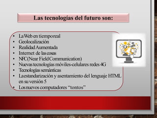 • LaWeben tiemporeal
• Geolocalización
• RealidadAumentada
• Internet de lascosas
• NFC(Near FieldCommunication)
• Nuevastecnologíasmóviles-celulares redes4G
• Tecnologíassemánticas
• Laestandarización y asentamiento del lenguaje HTML
en suversión5
• Losnuevoscomputadores “tontos”
Las tecnologías del futuro son:
 