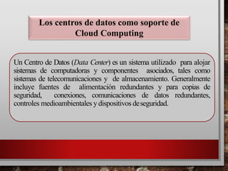 Un Centro de Datos (Data Center) es un sistema utilizado para alojar
sistemas de computadoras y componentes asociados, tales como
sistemas de telecomunicaciones y de almacenamiento. Generalmente
incluye fuentes de alimentación redundantes y para copias de
seguridad, conexiones, comunicaciones de datos redundantes,
controles medioambientales y dispositivos deseguridad.
Los centros de datos como soporte de
Cloud Computing
 