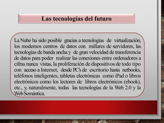 La Nube ha sido posible gracias a tecnologías de virtualización,
los modernos centros de datos con millares de servidores, las
tecnologías de banda ancha y de gran velocidad de transferencia
de datos para poder realizar las conexiones entre ordenadores a
cifras nunca vistas, la proliferación de dispositivos de todo tipo
con acceso a Internet, desde PC’sde escritorio hasta netbooks,
teléfonos inteligentes, tabletas electrónicas como iPad o libros
electrónicos como los lectores de libros electrónicos (ebook),
etc., y, naturalmente, todas las tecnologías de la Web 2.0 y la
WebSemántica.
Las tecnologías del futuro
 
