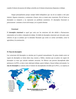 cuando el número de puestos de trabajo coincida con el número de personas dispuestas a trabajar.
Surgen principalmente porque siempre habrá trabajadores que van de un empleo a otro para
mejorar. Algunos renuncian y comienzan a buscar, otros se toman unas vacaciones. De tal forma su
desempleo es temporal y no representa un problema económico. El desempleo friccional es
prácticamente constante a través del tiempo y no se puede eliminar.
Estacional
El desempleo estacional es aquel que varía con las estaciones del año debido a fluctuaciones
estacionales en la oferta o demanda de trabajo. Se habla de desempleo estacional, por otra parte, para
referirse al que se produce por la demanda fluctuante que existe en ciertas actividades, como la
agricultura y la construcción.
F) Tasa de desempleo
Las variaciones del desempleo se calculan por lo general mensualmente. En países donde existe un
seguro de desempleo se tienen datos muy exactos y fiables, mientras que en países sin seguro de
desempleo se tiene que calcular mediante encuestas. En México una persona desempleada debe
pertenecer a la PEA, es decir, tener edad para trabajar, querer trabajar y buscar trabajo activamente. La
tasa de desempleo se calcula como el número de desempleados dividido por la PEA, y se expresa en
 