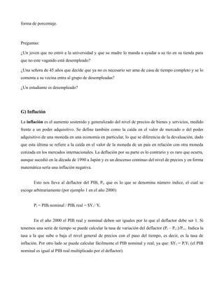 forma de porcentaje.
Preguntas:
¿Un joven que no entró a la universidad y que su madre lo manda a ayudar a su tío en su tienda para
que no este vagando está desempleado?
¿Una señora de 45 años que decide que ya no es necesario ser ama de casa de tiempo completo y se lo
comenta a su vecina entra al grupo de desempleadas?
¿Un estudiante es desempleado?
G) Inflación
La inflación es el aumento sostenido y generalizado del nivel de precios de bienes y servicios, medido
frente a un poder adquisitivo. Se define también como la caída en el valor de mercado o del poder
adquisitivo de una moneda en una economía en particular, lo que se diferencia de la devaluación, dado
que esta última se refiere a la caída en el valor de la moneda de un país en relación con otra moneda
cotizada en los mercados internacionales. La deflación por su parte es lo contrario y es raro que ocurra,
aunque sucedió en la década de 1990 a Japón y es un descenso continuo del nivel de precios y en forma
matemática sería una inflación negativa.
Esto nos lleva al deflactor del PIB, Pt, que es lo que se denomina número índice, el cual se
escoge arbitrariamente (por ejemplo 1 en el año 2000):
Pt = PIBt nominal / PIBt real = $Yt / Yt
En el año 2000 el PIB real y nominal deben ser iguales por lo que el deflactor debe ser 1. Si
tenemos una serie de tiempo se puede calcular la tasa de variación del deflactor (Pt – Pt-1)/Pt-1. Indica la
tasa a la que sube o baja el nivel general de precios con el paso del tiempo, es decir, es la tasa de
inflación. Por otro lado se puede calcular fácilmente el PIB nominal y real, ya que: $Yt = PtYt. (el PIB
nominal es igual al PIB real multiplicado por el deflactor).
 