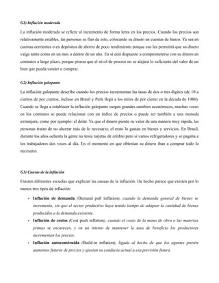G1) Inflación moderada
La inflación moderada se refiere al incremento de forma lenta en los precios. Cuando los precios son
relativamente estables, las personas se fían de esto, colocando su dinero en cuentas de banco. Ya sea en
cuentas corrientes o en depósitos de ahorro de poco rendimiento porque eso les permitirá que su dinero
valga tanto como en un mes o dentro de un año. En sí está dispuesto a comprometerse con su dinero en
contratos a largo plazo, porque piensa que el nivel de precios no se alejará lo suficiente del valor de un
bien que pueda vender o comprar.
G2) Inflación galopante
La inflación galopante describe cuando los precios incrementan las tasas de dos o tres dígitos (de 10 a
cientos de por cientos, incluso en Brasil y Perú llegó a los miles de por ciento en la década de 1980).
Cuando se llega a establecer la inflación galopante surgen grandes cambios económicos, muchas veces
en los contratos se puede relacionar con un índice de precios o puede ser también a una moneda
extranjera, como por ejemplo: el dólar. Ya que el dinero pierde su valor de una manera muy rápida, las
personas tratan de no ahorrar más de lo necesario; el resto lo gastan en bienes y servicios. En Brasil,
durante los años ochenta la gente no tenía tarjetas de crédito pero si varios refrigeradores y se pagaba a
los trabajadores dos veces al día. En el momento en que obtenían su dinero iban a comprar todo lo
necesario.
G3) Causas de la inflación
Existen diferentes escuelas que explican las causas de la inflación. De hecho parece que existen por lo
menos tres tipos de inflación:
• Inflación de demanda (Demand pull inflation), cuando la demanda general de bienes se
incrementa, sin que el sector productivo haya tenido tiempo de adaptar la cantidad de bienes
producidos a la demanda existente.
• Inflación de costos (Cost push inflation), cuando el costo de la mano de obra o las materias
primas se encarecen, y en un intento de mantener la tasa de beneficio los productores
incrementan los precios.
• Inflación autoconstruida (Build-in inflation), ligada al hecho de que los agentes prevén
aumentos futuros de precios y ajustan su conducta actual a esa previsión futura.
 