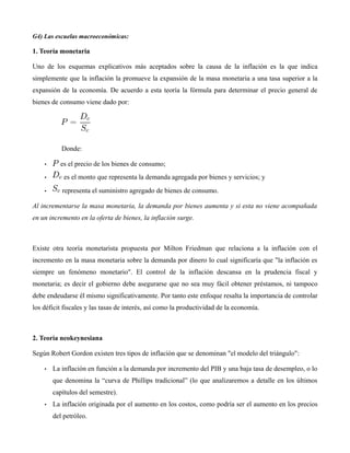 G4) Las escuelas macroeconómicas:
1. Teoría monetaria
Uno de los esquemas explicativos más aceptados sobre la causa de la inflación es la que indica
simplemente que la inflación la promueve la expansión de la masa monetaria a una tasa superior a la
expansión de la economía. De acuerdo a esta teoría la fórmula para determinar el precio general de
bienes de consumo viene dado por:
Donde:
• es el precio de los bienes de consumo;
• es el monto que representa la demanda agregada por bienes y servicios; y
• representa el suministro agregado de bienes de consumo.
Al incrementarse la masa monetaria, la demanda por bienes aumenta y si esta no viene acompañada
en un incremento en la oferta de bienes, la inflación surge.
Existe otra teoría monetarista propuesta por Milton Friedman que relaciona a la inflación con el
incremento en la masa monetaria sobre la demanda por dinero lo cual significaría que "la inflación es
siempre un fenómeno monetario". El control de la inflación descansa en la prudencia fiscal y
monetaria; es decir el gobierno debe asegurarse que no sea muy fácil obtener préstamos, ni tampoco
debe endeudarse él mismo significativamente. Por tanto este enfoque resalta la importancia de controlar
los déficit fiscales y las tasas de interés, así como la productividad de la economía.
2. Teoría neokeynesiana
Según Robert Gordon existen tres tipos de inflación que se denominan "el modelo del triángulo":
• La inflación en función a la demanda por incremento del PIB y una baja tasa de desempleo, o lo
que denomina la “curva de Phillips tradicional” (lo que analizaremos a detalle en los últimos
capítulos del semestre).
• La inflación originada por el aumento en los costos, como podría ser el aumento en los precios
del petróleo.
 