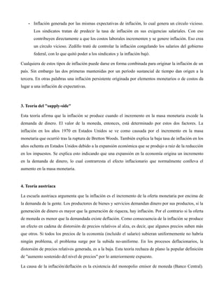 • Inflación generada por las mismas expectativas de inflación, lo cual genera un círculo vicioso.
Los sindicatos tratan de predecir la tasa de inflación en sus exigencias salariales. Con eso
contribuyen directamente a que los costos laborales incrementen y se genere inflación. Eso crea
un círculo vicioso. Zedillo trató de controlar la inflación congelando los salarios del gobierno
federal, con lo que quitó poder a los sindicatos y la inflación bajó.
Cualquiera de estos tipos de inflación puede darse en forma combinada para originar la inflación de un
país. Sin embargo las dos primeras mantenidas por un período sustancial de tiempo dan origen a la
tercera. En otras palabras una inflación persistente originada por elementos monetarios o de costos da
lugar a una inflación de expectativas.
3. Teoría del "supply-side"
Esta teoría afirma que la inflación se produce cuando el incremento en la masa monetaria excede la
demanda de dinero. El valor de la moneda, entonces, está determinado por estos dos factores. La
inflación en los años 1970 en Estados Unidos se ve como causada por el incremento en la masa
monetaria que ocurrió tras la ruptura de Bretton Woods. También explica la baja tasa de inflación en los
años ochenta en Estados Unidos debido a la expansión económica que se produjo a raíz de la reducción
en los impuestos. Se explica esto indicando que una expansión en la economía origina un incremento
en la demanda de dinero, lo cual contrarresta el efecto inflacionario que normalmente conlleva el
aumento en la masa monetaria.
4. Teoría austríaca
La escuela austriaca argumenta que la inflación es el incremento de la oferta monetaria por encima de
la demanda de la gente. Los productores de bienes y servicios demandan dinero por sus productos, si la
generación de dinero es mayor que la generación de riqueza, hay inflación. Por el contrario si la oferta
de moneda es menor que la demandada existe deflación. Como consecuencia de la inflación se produce
un efecto en cadena de distorsión de precios relativos al alza, es decir, que algunos precios suben más
que otros. Si todos los precios de la economía (incluido el salario) subieran uniformemente no habría
ningún problema, el problema surge por la subida no-uniforme. En los procesos deflacionarios, la
distorsión de precios relativos generada, es a la baja. Esta teoría rechaza de plano la popular definición
de "aumento sostenido del nivel de precios" por lo anteriormente expuesto.
La causa de la inflación/deflación es la existencia del monopolio emisor de moneda (Banco Central).
 