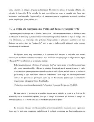 Como solución a la inflación propone la eliminación del monopolio emisor de moneda, y liberar a los
privados la impresión de la moneda, los que competirían por tener la moneda más fuerte para
permanecer en el mercado. Propone volver a la moneda-mercancía, respaldando la moneda con algún
activo tangible (oro, plata, platino, etc).
III. La crítica a la macroeconomía tradicional: la macroeconomía verde
La primera gran crítica surge con el término “producción”. En la macroeconomía no se diferencia entre
la extracción de petróleo y la producción de biomasa en la agricultura mediante el flujo de energía solar
y la fotosíntesis. Las relaciones entre el tiempo biogeoquímico y el tiempo económico son muy
distintos en ambos tipos de “producción”, por lo que es indispensable distinguir entre recursos
renovables y no renovables.
El siguiente punto muy cuestionable es el consumo final. Excepto lo reciclado, toda materia
utilizada por el sistema económico se deposita en la naturaleza una vez que ya no tenga utilidad. Ayres
y Knees (1969) lo definieron de la siguiente manera:
Todavía persistimos en referirnos al “consumo final” de bienes como si los objetos materiales,
tales como los combustibles y bienes terminados, desapareciesen de alguna forma en el vacío,
práctica que en épocas pasadas comparativamente no tenía efectos perjudiciales en la medida en
que el aire y el agua eran bienes libres casi literalmente. Desde luego, los residuos procedentes
tanto de los procesos de producción como de los de consumo permanecen y normalmente
proporcionan, más que servicios, desutilidades.
(Production, cnsuption and externalities”, American Economic Review, vol. 59, 1969)
De esta manera el petróleo no se produce, porque ya se produjo; se extrae y se destruye. La
primera ley de la termodinámica (1840) dice que la energía se conserva; por lo tanto, la energía del
petróleo quemado no se pierde sino que se transforma en calor disipado.
La economía clásica y neoclásica analizan el sistema económico mediante costos y precios y
tienen por lo tanto una concepción metafísica de la realidad económica que funcionaría como un
 