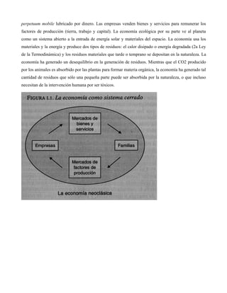 perpetuum mobile lubricado por dinero. Las empresas venden bienes y servicios para remunerar los
factores de producción (tierra, trabajo y capital). La economía ecológica por su parte ve al planeta
como un sistema abierto a la entrada de energía solar y materiales del espacio. La economía usa los
materiales y la energía y produce dos tipos de residuos: el calor disipado o energía degradada (2a Ley
de la Termodinámica) y los residuos materiales que tarde o temprano se depositan en la naturaleza. La
economía ha generado un desequilibrio en la generación de residuos. Mientras que el CO2 producido
por los animales es absorbido por las plantas para formar materia orgánica, la economía ha generado tal
cantidad de residuos que sólo una pequeña parte puede ser absorbida por la naturaleza, o que incluso
necesitan de la intervención humana por ser tóxicos.
 