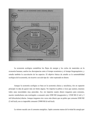 La economía ecológica contabiliza los flujos de energía y los ciclos de materiales en la
economía humana; analiza las discrepancias entre el tiempo económico y el tiempo biogeoquímico, y
estudia también la coevolución de las especies. El objetivo básico de estudio es la sustentabilidad
ecológica de la economía, sin recurrir a un solo tipo de valor expresado en dinero.
Aunque la economía ecológica se basa en la economía clásica y neoclásica, tira un supuesto
principal: la idea de querer más sin límite alguno. No importa lo pobres o ricos que seamos, tenemos
todos unas necesidades muy parecidas. Así, sin importar cuanto dinero tengamos para consumo,
nuestro metabolismo esta restringido a consumir entre 8300 MJ (megajoules) y 12540 MJ (2 mil y 3
mil kilocalorías) diarias. Aunque tengamos tres veces más dinero que un pobre que consume 8300 MJ
(2 mil kcal), nos es imposible consumir 25000 MJ (6 mil kcal).
Lo mismo sucede con el consumo energético. Japón consume menos de la mitad de energía per
 