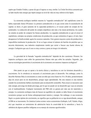 capita que Estados Unidos, a pesar de que el ingreso es muy similar. La Unión Soviética consumía por
su lado mucho más energía que Japón aunque su nivel de vida era muy inferior al de Japón.
La economía ecológica también muestra la “segunda contradicción” del capitalismo como lo
había expresado James O'Connor. La primera contradicción es la que existe entre la acumulación de
capital, es decir, el gran aumento de la capacidad productiva y el escaso poder de compra de los
asalariados. La reducción del poder de compra empobrece aún más a las masas proletarias, los cuales
no estarán en poder de comprar los bienes producidos. La segunda contradicción es que al crecer el
capitalismo, estropea sus propias condiciones de producción, ya que contamina el agua y el aire, hace
desaparecer la biodiversidad, agota los recursos naturales. Esto genera mayores costos de producción e
imposibilita totalmente la producción. Si no se logra extraer el número de barriles de petróleo que se
necesita diariamente, una industria simplemente tendrá que cerrar o buscar una fuente alterna de
energía. Cualquiera que sea el caso es muy costoso y pone en riesgo a la industria.
La gravedad de la llamada “segunda contradicción” depende de dos cuestiones. Primera: los
impactos ecológicos caen sobre las generaciones futuras más que sobre las actuales. Segunda: ¿las
nuevas tecnologías permitirán el crecimiento de la economía con menores impactos ecológicos?
Otro punto en que se opone a la teoría clásica y neoclásica es con los términos desarrollo y
crecimiento. En la ortodoxia es necesario el crecimiento para el desarrollo. Sin embargo, como lo
describe Herman Daly () crecimiento es como un niño que crece hasta los 18 o 20 años, posteriormente
deja de crecer pero no de desarrollarse, porque sigue aprendiendo. De esta manera es una mentira
cuando los economistas hablan crecimiento para un desarrollo sostenible. Para crecer es necesario usar
más energía, provenga de donde provenga, por lo que no puede ser un desarrollo que vaya en armonía
con el medioambiente. Cualquier incremento del PIB sólo se genera por más uso de materiales y
energía. La economía ecológica trata de buscar un equilibrio de cuándo se debe frenar el crecimiento
económico porque usa de forma sobreproporcional materia y energía. Sin embargo, si una economía
llegó a su punto óptimo de crecimiento, no significa que su población no se siga desarrollando, aunque
el PIB no se incremente. En América Latina existen varios economistas (Gallopin, Leff, Toledo, Gligo,
etc) que muestran un sentimiento de admiración hacia la creatividad de la naturaleza y hacia la
sabiduría de algunos pueblos indígenas en su manejo de sistemas agroforestales.
 