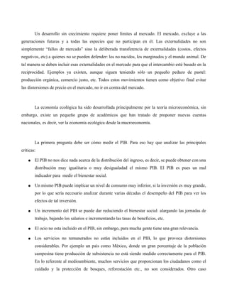 Un desarrollo sin crecimiento requiere poner límites al mercado. El mercado, excluye a las
generaciones futuras y a todas las especies que no participan en él. Las externalidades no son
simplemente “fallos de mercado” sino la deliberada transferencia de externalidades (costos, efectos
negativos, etc) a quienes no se pueden defender: los no nacidos, los marginados y el mundo animal. De
tal manera se deben incluir esas externalidades en el mercado para que el intercambio esté basado en la
reciprocidad. Ejemplos ya existen, aunque siguen teniendo sólo un pequeño pedazo de pastel:
producción orgánica, comercio justo, etc. Todos estos movimientos tienen como objetivo final evitar
las distorsiones de precio en el mercado, no ir en contra del mercado.
La economía ecológica ha sido desarrollada principalmente por la teoría microeconómica, sin
embargo, existe un pequeño grupo de académicos que han tratado de proponer nuevas cuentas
nacionales, es decir, ver la economía ecológica desde la macroeconomía.
La primera pregunta debe ser cómo medir el PIB. Para eso hay que analizar las principales
críticas:
● El PIB no nos dice nada acerca de la distribución del ingreso, es decir, se puede obtener con una
distribución muy igualitaria o muy desigualadad el mismo PIB. El PIB es pues un mal
indicador para medir el bienestar social.
● Un mismo PIB puede implicar un nivel de consumo muy inferior, si la inversión es muy grande,
por lo que sería necesario analizar durante varias décadas el desempeño del PIB para ver los
efectos de tal inversión.
● Un incremento del PIB se puede dar reduciendo el bienestar social: alargando las jornadas de
trabajo, bajando los salarios e incrementando las tasas de beneficios, etc.
● El ocio no esta incluido en el PIB, sin embargo, para mucha gente tiene una gran relevancia.
● Los servicios no remunerados no están incluidos en el PIB, lo que provoca distorsiones
considerables. Por ejemplo un país como México, donde un gran porcentaje de la población
campesina tiene producción de subsistencia no está siendo medido correctamente para el PIB.
En lo referente al medioambiente, muchos servicios que proporcionan los ciudadanos como el
cuidado y la protección de bosques, reforestación etc., no son considerados. Otro caso
 