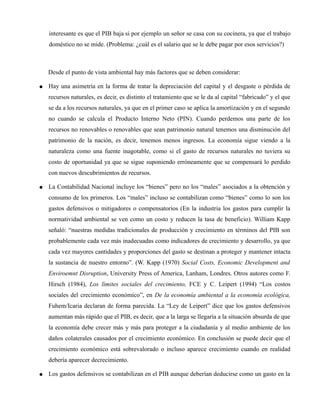 interesante es que el PIB baja si por ejemplo un señor se casa con su cocinera, ya que el trabajo
doméstico no se mide. (Problema: ¿cuál es el salario que se le debe pagar por esos servicios?)
Desde el punto de vista ambiental hay más factores que se deben considerar:
● Hay una asimetría en la forma de tratar la depreciación del capital y el desgaste o pérdida de
recursos naturales, es decir, es distinto el tratamiento que se le da al capital “fabricado” y el que
se da a los recursos naturales, ya que en el primer caso se aplica la amortización y en el segundo
no cuando se calcula el Producto Interno Neto (PIN). Cuando perdemos una parte de los
recursos no renovables o renovables que sean patrimonio natural tenemos una disminución del
patrimonio de la nación, es decir, tenemos menos ingresos. La economía sigue viendo a la
naturaleza como una fuente inagotable, como si el gasto de recursos naturales no tuviera su
costo de oportunidad ya que se sigue suponiendo erróneamente que se compensará lo perdido
con nuevos descubrimientos de recursos.
● La Contabilidad Nacional incluye los “bienes” pero no los “males” asociados a la obtención y
consumo de los primeros. Los “males” incluso se contabilizan como “bienes” como lo son los
gastos defensivos o mitigadores o compensatorios (En la industria los gastos para cumplir la
normatividad ambiental se ven como un costo y reducen la tasa de beneficio). William Kapp
señaló: “nuestras medidas tradicionales de producción y crecimiento en términos del PIB son
probablemente cada vez más inadecuadas como indicadores de crecimiento y desarrollo, ya que
cada vez mayores cantidades y proporciones del gasto se destinan a proteger y mantener intacta
la sustancia de nuestro entorno”. (W. Kapp (1970) Social Costs, Economic Development and
Enviroemnt Disruption, University Press of America, Lanham, Londres. Otros autores como F.
Hirsch (1984), Los límites sociales del crecimiento, FCE y C. Leipert (1994) “Los costos
sociales del crecimiento económico”, en De la economía ambiental a la economía ecológica,
Fuhem/Icaria declaran de forma parecida. La “Ley de Leipert” dice que los gastos defensivos
aumentan más rápido que el PIB, es decir, que a la larga se llegaría a la situación absurda de que
la economía debe crecer más y más para proteger a la ciudadanía y al medio ambiente de los
daños colaterales causados por el crecimiento económico. En conclusión se puede decir que el
crecimiento económico está sobrevalorado o incluso aparece crecimiento cuando en realidad
debería aparecer decrecimiento.
● Los gastos defensivos se contabilizan en el PIB aunque deberían deducirse como un gasto en la
 