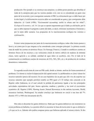producción. Por ejemplo si se construye una autopista y se deben poner paneles que absorban el
ruido de la autopista para que los vecinos puedan vivir, esto no es considerado un gasto sino
parte de la inversión y por consiguiente aumenta el PIB. La reforestación que se debe hacer por
la tala ilegal y la deforestación excesiva debe ser considerada un gasto y por consiguiente debe
deducirse. (J. Linott (1996), “Enviromental accounting: useful to whom and for what?”,
Ecological Economics, vol. 16. Los que se oponen argumentan que el daño ya está hecho, por lo
que se debe repensar la pregunta a partir del daño, es decir, reforestar incrementa el bienestar y
por lo tanto debe sumarse. Las propuestas de la macroeconomía ecológica las veremos a
continuación.
Existen varias propuestas por parte de la macroeconomía ecológica, todas ellas tienen puntos a
favor y en contra por lo que ninguna se ha considerado como concepto principal. La primera escuela
trata de medir las cuentas en términos físicos. En Noruega, Francia y Canadá se establecen cuentas en
términos físicos de los recursos y sus variaciones (stock de metros cúbicos de maderas de distintas
clases, tierra agrícola y su calidad, cantidad de agua dulce en acuíferos, etc). Por el lado de la
contaminación se establecen cuentas de emisiones de CO2, NOx, SO2, etc y de producción de residuos
domésticos e industriales.
La segunda escuela trata de crear un PIB verde, donde se intenta analizar de forma monetaria el
problema. Un intento es incluir la depreciación del capital natural. La problemática es cómo valorar los
recursos naturales (precio del recurso). En un caso hipotético de un país que sólo vive de exportar sus
recursos naturales (por ejemplo petróleo) tendría un PIN igual a 0. El trabajo más conocido es de
Repetto sobre Indonesia, en el cual calculó la pérdida de patrimonio ligada a las tres principales
actividades exportadoras del país: bienes agrícolas, maderas y petróleo y las restó al crecimiento
económico (R. Repetto (1989), Wasting Assets: Natural Ressources in the nationa Accounts, World,
ressources Institute, Washington). Su estudio concluye que Indonesia no creció a una tasa del 7%
durante 1971 a 1984 sino únicamente del 4%.
Otra idea es descontar los gastos defensivos. Dado que los gastos defensivos son monetarios no
existe problema en hallarlos. La cuestión difícil es encontrar la línea divisoria entre lo que es defensivo
y lo que no lo es. Además sólo podría comparar países que hubieran aplicado el mismo criterio. Si dos
 