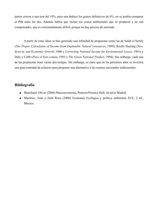 países crecen a una tasa del 10%, pero una deduce los gastos defensivos de 6%, no se podría comparar
el PIB entre los dos. Además habría que incluir los costos ambientales que se producen y no son
compensados, que es extremadamente difícil, porque no hay precios de mercado.
A partir de estas ideas se han generado una infinidad de propuestas como las de Salah el Serafy
(The Proper Calculation of Income from Depletable Natural ressources, 1989), Roefie Hueting (New
Scarcity and Economic Growth, 1980 y Correcting National Income for Enviromental Losses, 1991) y
Daly y Cobb (Para el bien común, 1993 y The Green National Product, 1994). Sin embargo, cada una
de las propuestas tiene varias desventajas. Sin embargo, es claro que en los próximos años se invertirá
una gran cantidad de esfuerzo para proponer una alternativa a las cuentas nacionales tradicionales.
Bibliografía
● Blanchard, Oliver (2006) Macroeconomía, Pearson/Prentice Hall, 4a ed.m Madrid.
● Martínez, Joan y Jordi Roca (2000) Economía Ecológica y política ambiental, FCE, 2 ed.,
México.
 