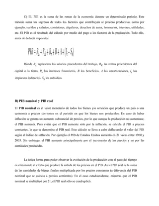 C) EL PIB es la suma de las rentas de la economía durante un determinado periodo. Este
método suma los ingresos de todos los factores que contribuyen al proceso productivo, como por
ejemplo, sueldos y salarios, comisiones, alquileres, derechos de autor, honorarios, intereses, utilidades,
etc. El PIB es el resultado del cálculo por medio del pago a los factores de la producción. Todo ello,
antes de deducir impuestos:
Donde RL representa los salarios procedentes del trabajo, RK las rentas procedentes del
capital o la tierra, Rr los intereses financieros, B los beneficios, A las amortizaciones, Ii los
impuestos indirectos, Sb los subsidios.
B) PIB nominal y PIB real
El PIB nominal es el valor monetario de todos los bienes y/o servicios que produce un país o una
economía a precios corrientes en el periodo en que los bienes son producidos. En caso de haber
inflación se genera un aumento substancial de precios, por lo que aunque la producción no aumentase,
el PIB aumenta. Para evitar que el PIB aumente sólo por la inflación, se calcula el PIB a precios
constantes, lo que se denomina el PIB real. Este cálculo se lleva a cabo deflactando el valor del PIB
según el índice de inflación. Por ejemplo el PIB de Estados Unidos aumentó en 21 veces entre 1960 y
2003. Sin embargo, el PIB aumento principalmente por el incremento de los precios y no por las
cantidades producidas.
La única forma para poder observar la evolución de la producción con el paso del tiempo
es eliminando el efecto que produce la subida de los precios en el PIB. Así el PIB real es la suma
de las cantidades de bienes finales multiplicada por los precios constantes (a diferencia del PIB
nominal que se calcula a precios corrientes). En el caso estadounidense, mientras que el PIB
nominal se multiplicó por 21, el PIB real sólo se cuadruplicó.
 