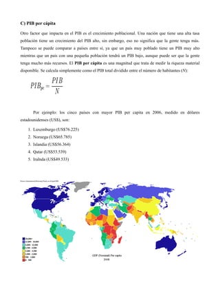C) PIB per cápita
Otro factor que impacta en el PIB es el crecimiento poblacional. Una nación que tiene una alta tasa
población tiene un crecimiento del PIB alto, sin embargo, eso no significa que la gente tenga más.
Tampoco se puede comparar a países entre sí, ya que un país muy poblado tiene un PIB muy alto
mientras que un país con una pequeña población tendrá un PIB bajo, aunque puede ser que la gente
tenga mucho más recursos. El PIB per cápita es una magnitud que trata de medir la riqueza material
disponible. Se calcula simplemente como el PIB total dividido entre el número de habitantes (N):
Por ejemplo: los cinco países con mayor PIB per capita en 2006, medido en dólares
estadounidenses (US$), son:
1. Luxemburgo (US$76.225)
2. Noruega (US$65.785)
3. Islandia (US$56.364)
4. Qatar (US$53.539)
5. Iralnda (US$49.533)
 