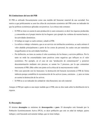D) Limitaciones del uso del PIB
El PIB es utilizado frecuentemente como una medida del bienestar material de una sociedad. Eso
motiva a que políticamente se usen las cifras de crecimiento económico del PIB como un indicador de
que las políticas económicas aplicadas son positivas. Las críticas más comunes:
• El PIB no tiene en cuenta la auto-producción (o auto-consumo), es decir las riquezas producidas
y consumidas en el propio interior de los hogares: por ejemplo las verduras de nuestra huerta o
las actividades domésticas.
• El trabajo en negro se suele estimar y añadir al PIB.
• La milicia o trabajo voluntario, que es un servicio sin retribución económica, se suele estimar el
valor añadido principalmente a partir de los costos de personal, los cuales son por naturaleza
insignificantes en las actividades benéficas.
• Por definición, no tiene en cuenta el valor económico de los bienes y servicios públicos. Por lo
tanto no mide las externalidades tanto positivas como negativas que influyen en el valor
económico. Por ejemplo, en el caso de una “producción de contaminación” y posterior
descontaminación mediante otro proceso, se suman los 2 procesos, por lo que contaminar
incrementa el PIB. (Más sobre este punto en la crítica de la macroeconomía verde)
• Otro caso parecido son los huracanes: la destrucción del huracán incrementa el PIB de forma
indirecta porque contabiliza la reconstrucción de los activos (casas, carreteras…), pero no toma
en cuenta la destrucción de los activos.
• El PIB no es un indicador de calidad de vida (bienestar), tan solo material.
Aunque el PIB per capita es una mejor medida que el PIB, aún no dice nada sobre la distribución de la
riqueza.
E) Desempleo
El término desempleo es sinónimo de desocupación o paro. El desempleo está formado por la
Población Económicamente Activa (PEA), es decir población que este en edad de trabajar, quiera
trabajar y esté buscando activamente trabajo, que no tiene trabajo.
 