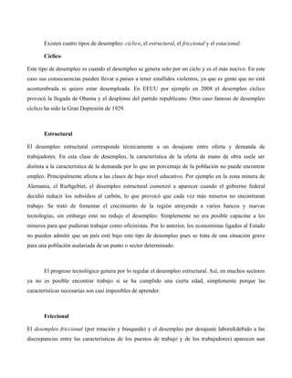 Existen cuatro tipos de desempleo: cíclico, el estructural, el friccional y el estacional:
Cíclico
Este tipo de desempleo es cuando el desempleo se genera solo por un ciclo y es el más nocivo. En este
caso sus consecuencias pueden llevar a países a tener estallidos violentos, ya que es gente que no está
acostumbrada ni quiere estar desempleada. En EEUU por ejemplo en 2008 el desempleo cíclico
provocó la llegada de Obama y el desplome del partido republicano. Otro caso famoso de desempleo
cíclico ha sido la Gran Depresión de 1929.
Estructural
El desempleo estructural corresponde técnicamente a un desajuste entre oferta y demanda de
trabajadores. En esta clase de desempleo, la característica de la oferta de mano de obra suele ser
distinta a la característica de la demanda por lo que un porcentaje de la población no puede encontrar
empleo. Principalmente afecta a las clases de bajo nivel educativo. Por ejemplo en la zona minera de
Alemania, el Rurhgebiet, el desempleo estructural comenzó a aparecer cuando el gobierno federal
decidió reducir los subsidios al carbón, lo que provocó que cada vez más mineros no encontraran
trabajo. Se trató de fomentar el crecimiento de la región atrayendo a varios bancos y nuevas
tecnologías, sin embargo esto no redujo el desempleo. Simplemente no era posible capacitar a los
mineros para que pudieran trabajar como oficinistas. Por lo anterior, los economistas ligados al Estado
no pueden admitir que un país esté bajo este tipo de desempleo pues se trata de una situación grave
para una población asalariada de un punto o sector determinado.
El progreso tecnológico genera por lo regular el desempleo estructural. Así, en muchos sectores
ya no es posible encontrar trabajo si se ha cumplido una cierta edad, simplemente porque las
características necesarias son casi imposibles de aprender.
Friccional
El desempleo friccional (por rotación y búsqueda) y el desempleo por desajuste laboral(debido a las
discrepancias entre las características de los puestos de trabajo y de los trabajadores) aparecen aun
 