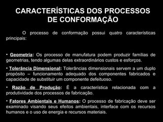 CARACTERÍSTICAS DOS PROCESSOSCARACTERÍSTICAS DOS PROCESSOS
DE CONFORMAÇÃODE CONFORMAÇÃO
O processo de conformação possui quatro características
principais:
• Geometria: Os processo de manufatura podem produzir famílias de
geometrias, tendo algumas delas extraordinários custos e esforços.
• Tolerância Dimensional: Tolerâncias dimensionais servem a um duplo
propósito – funcionamento adequado dos componentes fabricados e
capacidade de substituir um componente defeituoso.
• Razão de Produção: É a característica relacionada com a
produtividade dos processos de fabricação.
• Fatores Ambientais e Humanos: O processo de fabricação deve ser
examinado visando seus efeitos ambientais, interface com os recursos
humanos e o uso de energia e recursos materiais.
 