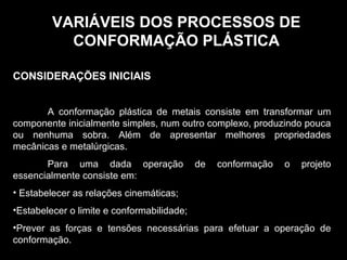 VARIÁVEIS DOS PROCESSOS DEVARIÁVEIS DOS PROCESSOS DE
CONFORMAÇÃO PLÁSTICACONFORMAÇÃO PLÁSTICA
CONSIDERAÇÕES INICIAIS
A conformação plástica de metais consiste em transformar um
componente inicialmente simples, num outro complexo, produzindo pouca
ou nenhuma sobra. Além de apresentar melhores propriedades
mecânicas e metalúrgicas.
Para uma dada operação de conformação o projeto
essencialmente consiste em:
• Estabelecer as relações cinemáticas;
•Estabelecer o limite e conformabilidade;
•Prever as forças e tensões necessárias para efetuar a operação de
conformação.
 