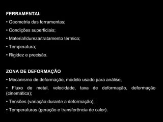 FERRAMENTAL
• Geometria das ferramentas;
• Condições superficiais;
• Material/dureza/tratamento térmico;
• Temperatura;
• Rigidez e precisão.
ZONA DE DEFORMAÇÃO
• Mecanismo de deformação, modelo usado para análise;
• Fluxo de metal, velocidade, taxa de deformação, deformação
(cinemática);
• Tensões (variação durante a deformação);
• Temperaturas (geração e transferência de calor).
 