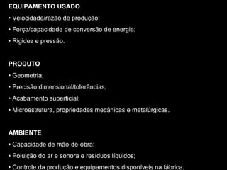 EQUIPAMENTO USADO
• Velocidade/razão de produção;
• Força/capacidade de conversão de energia;
• Rigidez e pressão.
PRODUTO
• Geometria;
• Precisão dimensional/tolerâncias;
• Acabamento superficial;
• Microestrutura, propriedades mecânicas e metalúrgicas.
AMBIENTE
• Capacidade de mão-de-obra;
• Poluição do ar e sonora e resíduos líquidos;
• Controle da produção e equipamentos disponíveis na fábrica.
 