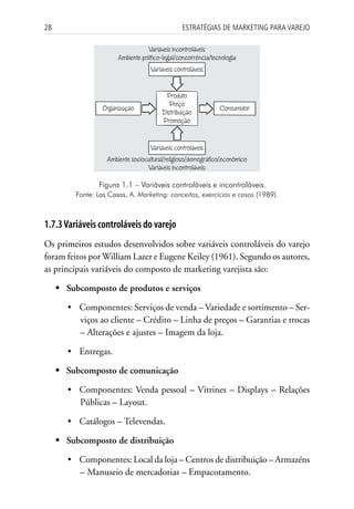 28                                                Estratégias dE MarkEting para VarEjo

                                    Variáveis incontroláveis
                        Ambiente político-legal/concorrência/tecnologia
                                     Variáveis controláveis


                                          Produto
                                            Preço
                   Organização                                  Consumidor
                                         Distribuição
                                         Promoção


                                     Variáveis controláveis
                    Ambiente sociocultural/religioso/demográfico/econômico
                                   Variáveis incontroláveis

                 Figura 1.1 – Variáveis controláveis e incontroláveis.
          Fonte: Las Casas, A. Marketing: conceitos, exercícios e casos (1989).



1.7.3 Variáveis controláveis do varejo
Os primeiros estudos desenvolvidos sobre variáveis controláveis do varejo
foram feitos por William Lazer e Eugene Keiley (1961). Segundo os autores,
as principais variáveis do composto de marketing varejista são:

     	Subcomposto de produtos e serviços

        • Componentes: Serviços de venda – Variedade e sortimento – Ser-
          viços ao cliente – Crédito – Linha de preços – Garantias e trocas
          – Alterações e ajustes – Imagem da loja.

        • Entregas.

     	Subcomposto de comunicação

        • Componentes: Venda pessoal – Vitrines – Displays – Relações
          Públicas – Layout.

        • Catálogos – Televendas.

     	Subcomposto de distribuição

        • Componentes: Local da loja – Centros de distribuição – Armazéns
          – Manuseio de mercadorias – Empacotamento.
 