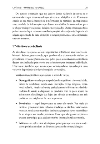 Capítulo 1 ▪ MarkEting no VarEjo                                         29

    Os autores observam que no centro dessas variáveis encontra-se o
consumidor e que todos os esforços devem ser dirigidos a ele. Como em
círculo ao seu redor, encontra-se a informação de mercado, que representa
a necessidade de informações que devem ser obtidas do consumidor para
se chegar mais perto dos seus desejos e necessidades. Outra observação feita
pelos autores é que todo sucesso das operações de varejo não depende da
seleção apropriada de cada elemento e subcomposto, mas, sim, a interação
entre os mesmos.


1.7.4 Variáveis incontroláveis
As atividades varejistas sofrem importantes influências dos fatores am-
bientais. Sabe-se, por exemplo, que quedas e altas da economia ajudam ou
prejudicam certos negócios, motivos pelos quais as variáveis incontroláveis
devem ser analisadas por setores ou até mesmo por empresas individuais.
Observa-se, também, que as ameaças e oportunidades causadas por essas
variáveis dependerão do tipo de negócio do varejista.

   Variáveis incontroláveis que afetam o setor de varejo:

   	Demográficas – mudanças nos padrões demográficos, tais como idade,
     índice de natalidade, estado civil, instrução, crença religiosa, etnia,
     renda salarial, níveis culturais; periodicamente forçam os adminis-
     tradores do varejo a adaptarem os produtos com os quais atuam ou
     até mesmo a localização das lojas, em virtude de mudanças em tais
     padrões e nas exigências de cada segmento.

   	Econômicas – papel importante no setor de varejo. Por meio de
     medidas governamentais, inflação, mudança de câmbio, valorização,
     recessão, renda do consumidor desindexações pode haver necessidade
     de se adaptar ou mudar produtos. Fator que obriga os varejistas a
     criarem estratégias para cada momento instituído pela economia.

   	Políticas – as diferentes ideologias e princípios que orientam as de-
     cisões políticas mudam os diversos aspectos da comercialização.
 