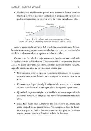 Capítulo 1 ▪ MarkEting no VarEjo                                                 31

   	Vendas caem rapidamente, porém nem sempre os lucros caem na
     mesma proporção, já que as despesas com propaganda e promoção
     podem ser reduzidas e a empresa viver de venda para clientes fiéis.

                                            Maturidade
                              Crescimento                    Declínio

                 Introdução


               Figura 1.2 – O ciclo de vida das empresas varejistas.
         Fonte: Las Casas, A. Marketing: conceitos, exercícios e casos (1989).


    A curva apresentada na Figura 1.2 possibilita ao administrador formu-
lar não só as estratégias para determinadas fases da empresa, mas também
auxiliam o administrador a adaptar-se a cada uma delas.

   Os conceitos de ciclo de varejo, no entanto, baseiam-se nos estudos de
Malcolm McNair, publicados em The case method at the Harvard Business
School, no qual o autor apresenta sua visão sobre o desenvolvimento varejista,
segundo a teoria do ciclo de varejo, a qual aponta que:

   	Normalmente os novos tipos de varejistas se introduzem no mercado
     atuando com preços baixos, baixa margem ou mesmo com baixo
     status.

   	Com o tempo é que vão adquirindo estabelecimento, e, precisando
     de mais investimentos, acabam por elevar seus preços operacionais.

   	Quando alcançam os estágios de maturidade, seus custos operacionais
     estão mais elevados, os preços de suas mercadorias também estão mais
     altos.

   	Nessa fase, ficam mais vulneráveis aos fornecedores que trabalham
     ainda em padrões de preços baixos. Por exemplo, as lojas de depar-
     tamento que, no início, são fortes concorrentes para os pequenos
     varejos, por sua vez são vulneráveis às lojas de desconto.
 