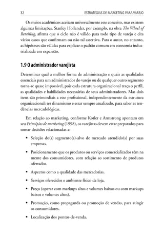 32                                      Estratégias dE MarkEting para VarEjo

    Os meios acadêmicos aceitam universalmente esse conceito, mas existem
algumas limitações. Stanley Hollander, por exemplo, na obra The Wheel of
Retailing, afirma que o ciclo não é válido para todo tipo de varejo e cita
vários casos que confirmam ou não tal assertiva. Para o autor, no entanto,
as hipóteses são válidas para explicar o padrão comum em economia indus-
trializada em expansão.


1.9 O administrador varejista
Determinar qual a melhor forma de administração e quais as qualidades
essenciais para um administrador do varejo ou de qualquer outro segmento
torna-se quase impossível, pois cada estrutura organizacional traça o perfil,
as qualidades e habilidades necessárias de seus administradores. Mas dois
itens são primordiais a esse profissional, independentemente da estrutura
organizacional: ter dinamismo e estar sempre atualizado, para saber as ten-
dências mercadológicas.

   Em relação ao marketing, conforme Kotler e Armstrong apontam em
seu Princípios de marketing (1998), os varejistas devem estar preparados para
tomar decisões relacionadas a:
     	Seleção do(s) segmento(s)-alvo de mercado atendido(s) por suas
       empresas.
     	Posicionamento que os produtos ou serviços comercializados têm na
       mente dos consumidores, com relação ao sortimento de produtos
       ofertados.
     	Aspectos como a qualidade das mercadorias.
     	Serviços oferecidos e ambiente físico da loja.
     	Preço (operar com markups altos e volumes baixos ou com markups
       baixos e volumes altos).
     	Promoção, como propaganda ou promoção de vendas, para atingir
       os consumidores.
     	Localização dos pontos-de-venda.
 