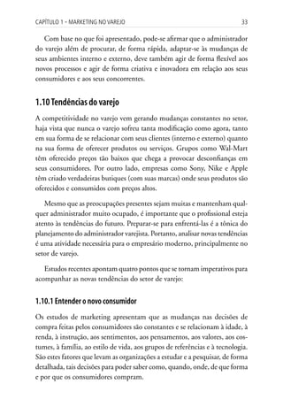 Capítulo 1 ▪ MarkEting no VarEjo                                           33

   Com base no que foi apresentado, pode-se afirmar que o administrador
do varejo além de procurar, de forma rápida, adaptar-se às mudanças de
seus ambientes interno e externo, deve também agir de forma flexível aos
novos processos e agir de forma criativa e inovadora em relação aos seus
consumidores e aos seus concorrentes.


1.10 Tendências do varejo
A competitividade no varejo vem gerando mudanças constantes no setor,
haja vista que nunca o varejo sofreu tanta modificação como agora, tanto
em sua forma de se relacionar com seus clientes (interno e externo) quanto
na sua forma de oferecer produtos ou serviços. Grupos como Wal-Mart
têm oferecido preços tão baixos que chega a provocar desconfianças em
seus consumidores. Por outro lado, empresas como Sony, Nike e Apple
têm criado verdadeiras butiques (com suas marcas) onde seus produtos são
oferecidos e consumidos com preços altos.

   Mesmo que as preocupações presentes sejam muitas e mantenham qual-
quer administrador muito ocupado, é importante que o profissional esteja
atento às tendências do futuro. Preparar-se para enfrentá-las é a tônica do
planejamento do administrador varejista. Portanto, analisar novas tendências
é uma atividade necessária para o empresário moderno, principalmente no
setor de varejo.

   Estudos recentes apontam quatro pontos que se tornam imperativos para
acompanhar as novas tendências do setor de varejo:


1.10.1 Entender o novo consumidor
Os estudos de marketing apresentam que as mudanças nas decisões de
compra feitas pelos consumidores são constantes e se relacionam à idade, à
renda, à instrução, aos sentimentos, aos pensamentos, aos valores, aos cos-
tumes, à família, ao estilo de vida, aos grupos de referências e à tecnologia.
São estes fatores que levam as organizações a estudar e a pesquisar, de forma
detalhada, tais decisões para poder saber como, quando, onde, de que forma
e por que os consumidores compram.
 