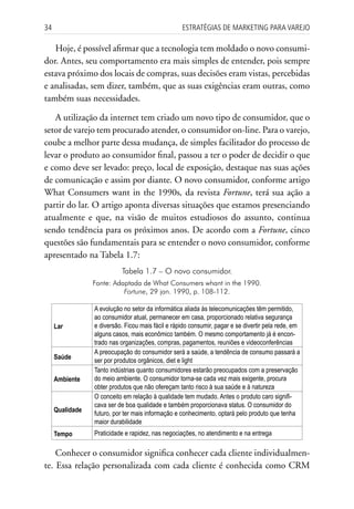 34                                                 Estratégias dE MarkEting para VarEjo

   Hoje, é possível afirmar que a tecnologia tem moldado o novo consumi-
dor. Antes, seu comportamento era mais simples de entender, pois sempre
estava próximo dos locais de compras, suas decisões eram vistas, percebidas
e analisadas, sem dizer, também, que as suas exigências eram outras, como
também suas necessidades.

   A utilização da internet tem criado um novo tipo de consumidor, que o
setor de varejo tem procurado atender, o consumidor on-line. Para o varejo,
coube a melhor parte dessa mudança, de simples facilitador do processo de
levar o produto ao consumidor final, passou a ter o poder de decidir o que
e como deve ser levado: preço, local de exposição, destaque nas suas ações
de comunicação e assim por diante. O novo consumidor, conforme artigo
What Consumers want in the 1990s, da revista Fortune, terá sua ação a
partir do lar. O artigo aponta diversas situações que estamos presenciando
atualmente e que, na visão de muitos estudiosos do assunto, continua
sendo tendência para os próximos anos. De acordo com a Fortune, cinco
questões são fundamentais para se entender o novo consumidor, conforme
apresentado na Tabela 1.7:
                           Tabela 1.7 – O novo consumidor.
                 Fonte: Adaptada de What Consumers whant in the 1990.
                           Fortune, 29 jan. 1990, p. 108-112.

                 A evolução no setor da informática aliada às telecomunicações têm permitido,
                 ao consumidor atual, permanecer em casa, proporcionado relativa segurança
     Lar         e diversão. Ficou mais fácil e rápido consumir, pagar e se divertir pela rede, em
                 alguns casos, mais econômico também. O mesmo comportamento já é encon-
                 trado nas organizações, compras, pagamentos, reuniões e videoconferências
                 A preocupação do consumidor será a saúde, a tendência de consumo passará a
     Saúde       ser por produtos orgânicos, diet e light
                 Tanto indústrias quanto consumidores estarão preocupados com a preservação
     Ambiente    do meio ambiente. O consumidor torna-se cada vez mais exigente, procura
                 obter produtos que não ofereçam tanto risco à sua saúde e à natureza
                 O conceito em relação à qualidade tem mudado. Antes o produto caro signifi-
                 cava ser de boa qualidade e também proporcionava status. O consumidor do
     Qualidade   futuro, por ter mais informação e conhecimento, optará pelo produto que tenha
                 maior durabilidade
     Tempo       Praticidade e rapidez, nas negociações, no atendimento e na entrega

    Conhecer o consumidor significa conhecer cada cliente individualmen-
te. Essa relação personalizada com cada cliente é conhecida como CRM
 