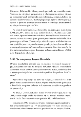 Capítulo 1 ▪ MarkEting no VarEjo                                         35

(Customer Relationship Management) que pode ser resumido como:
“conjunto de estratégias que permitem o relacionamento com os clientes
de forma individual, conhecendo suas preferências, costumes, hábitos de
consumo e comportamento.” Sua função principal é prover informações que
apóiem às gerências e equipes em suas metas. A tecnologia é fundamental
na adoção das estratégias de CRM.

    No setor de supermercados, o Grupo Pão de Açúcar, por meio do seu
CRM, em 2004, implantou o seu cartão fidelidade, o Cartão Mais. Com
esse cartão, é possível monitorar os hábitos de consumo dos clientes e ten-
dências, quando e como ele gasta, quais os produtos mais consumidos pelas
pessoas que o utilizam. Essa estratégia, além de traçar o perfil do consumi-
dor, possibilita para a empresa fornecer o que ele precisa realmente. Outras
empresas adotaram estratégias semelhantes, como o Carrefour também da
área supermercadista, no setor de roupas, as lojas Marisa, Renner e C&A
e, no de papelaria, a Kalunga.


1.10.2 Criar uma proposta de marca diferenciada
O varejo mundial tem apostado cada vez mais nos produtos de marca pró-
pria. De acordo com uma das pesquisas da Gallup, 75% dos consumidores
consideram marcas próprias como quaisquer outras marcas, conferindo-lhes
o mesmo grau de qualidade e características positivas dos produtos ditos “de
marca”.

   Apoiando-se no prestígio do nome do varejista, na sua qualidade e em
preços baixos, as mercadorias de marcas próprias têm crescido em quantidade
e diversidade, ocupando cada vez mais espaço de prateleira nas gôndolas
do auto-serviço.

   No Brasil, o Comitê ABRAS de marcas próprias estimou que, no ano de
2006, o setor atingiu vendas no valor de R$ 8,1 bilhões, passando a repre-
sentar 7% do faturamento do setor (perto de R$ 120 bilhões/ano).

   Somente em 2006, os itens que levam o nome dos supermercados tive-
ram crescimento recorde de 17% em comparação com o ano anterior. De
acordo com o levantamento realizado pelo Instituto de Pesquisa Nielsen,
 