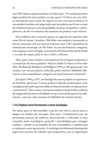 36                                      Estratégias dE MarkEting para VarEjo

com 500 empresas supermercadistas em todo o país, 155 varejistas possuem
algum produto de marca própria, ou seja, quase 1/3 oferece aos seus clien-
tes mercadorias com o nome da empresa ou com uma marca exclusiva. O
consumidor brasileiro está adquirindo mais mercadorias que levam o nome
do estabelecimento por causa da qualidade, do preço competitivo e, princi-
palmente, do alto investimento das empresas em produtos mais atrativos.

    Essa tendência não se encontra apenas no segmento de supermercados
como Pão de Açúcar, Carrefour e Wal-Mart, mas também é encontrado na
área de construção civil, por meio de empresas como C&C especialista em
material para construção, em São Paulo, no setor de farmácias e drogarias,
com empresas como o Drogão, conceituada rede farmacêutica de São Paulo
e, no setor de roupas, pode-se citar a C&A e a Renner.

   Hoje, para o setor varejista, a principal fonte de vantagem competitiva é
a constituição de marcas próprias. Marcel e Judith Corstjens no livro Store
Wars: The Battle for Mindspace and Shelfspace (1995, p. 38) apontam que “um
varejista com marcas próprias conhecidas pode constituir fidelidade, dife-
renciar-se dos competidores e assegurar um posicionamento sustentável”.

    Já Lepsch (1999, p. 187), em Estratégia das marcas próprias em supermerca-
dos brasileiros, aponta que “a marca própria é utilizada, predominante como
estratégia positiva pelo supermercadista em busca de posição vantajosa perante
a concorrência”. Para o autor, com marcas próprias é possível obter melhoria
da imagem da loja tanto na localidade em que está inserida quanto nas adja-
cências e, com isso, obter aumento da fidelidade do consumo da loja.


1.10.3 Explorar novas ferramentas e novas tecnologias
No varejo, para ser bem-sucedido, é preciso estar alerta e pronto para se
adaptar aos desafios dos mercados. Para tanto, é fundamental estar em
permanente processo de melhoria, desenvolvendo e utilizando os mais
avançados meios tecnológicos, gerencial e mercadológico para conseguir
satisfazer e atender às necessidades de seus consumidores e também para
se reduzirem custos operacionais. A tecnologia da informação desempenha
papel nesse processo de evolução, pois proporciona, para as organizações
 