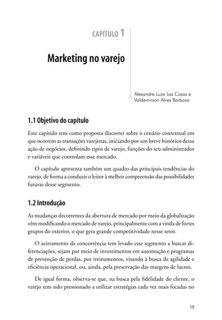 capítulo 1


        Marketing no varejo

                                                Alexandre Luzzi Las Casas e
                                                Valdemirson Alves Barboza



1.1 Objetivo do capítulo
Este capítulo tem como proposta discorrer sobre o cenário contextual em
que ocorrem as transações varejistas, iniciando por um breve histórico dessa
ação de negócios, definindo tipos de varejo, funções do seu administrador
e variáveis que controlam esse mercado.

   O capítulo apresenta também um quadro das principais tendências do
varejo, de forma a conduzir o leitor à melhor compreensão das possibilidades
futuras desse segmento.


1.2 Introdução
As mudanças decorrentes da abertura de mercado por meio da globalização
vêm modificando o mercado de varejo, principalmente com a vinda de fortes
grupos do exterior, o que gera grande competitividade nesse setor.

    O acirramento da concorrência tem levado esse segmento a buscar di-
ferenciações, sejam por meio de investimentos em automação e programas
de prevenção de perdas, por treinamentos, visando à busca de agilidade e
eficiência operacional, ou, ainda, pela preservação das margens de lucros.

   De igual forma, observa-se que, na busca pela fidelidade do cliente, o
varejo tem sido pressionado a utilizar estratégias cada vez mais focadas no


                                                                          19
 