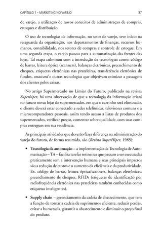 Capítulo 1 ▪ MarkEting no VarEjo                                          37

de varejo, a utilização de novos conceitos de administração de compras,
estoques e distribuição.

   O uso de tecnologias de informação, no setor de varejo, teve início na
retaguarda da organização, nos departamentos de finanças, recursos hu-
manos, contabilidade, nos setores de compras e controle de estoque. Em
uma segunda etapa, o varejo passou para a automatização das frentes das
lojas. Tal etapa culminou com a introdução de tecnologias como: código
de barras, leitura óptica (scanners), balanças eletrônicas, preenchimento de
cheques, etiquetas eletrônicas nas prateleiras, transferência eletrônica de
fundos, smatcard e outras tecnologias que objetivam otimizar a passagem
dos clientes pelos caixas.

   No artigo Supermercado no Limiar do Futuro, publicado na revista
Superhiper, há uma observação de que a tecnologia da informação criará
no futuro novas lojas de supermercados, em que o carrinho será eliminado,
o cliente deverá estar conectado a redes telefônicas, televisores comuns e a
microcomputadores pessoais, assim tendo acesso a listas de produtos dos
supermercados, verificar preços, comentar sobre qualidade, com suas com-
pras entregues em sua residência.

   As principais atividades que deverão fazer diferença na administração do
varejo do futuro, de forma resumida, são (Revista SuperHiper, 1985):

   	Tecnologia da automação – a implementação da Tecnologia de Auto-
     matização – TA – facilita tarefas rotineiras que passam a ser executadas
     praticamente sem a intervenção humana e seus principais impactos
     são a redução de custos e o aumento da eficiência e da produtividade.
     Ex. código de barras, leitura óptica/scanners, balanças eletrônicas,
     preenchimento de cheques, RFIDs (etiquetas de identificação por
     radiofreqüência eletrônica nas prateleiras também conhecidas como
     etiquetas inteligentes).

   	Supply chain – gerenciamento da cadeia de abastecimento, que tem
     a função de tornar a cadeia de suprimentos eficiente, reduzir perdas,
     evitar a burocracia, garantir o abastecimento e diminuir o preço final
     do produto.
 